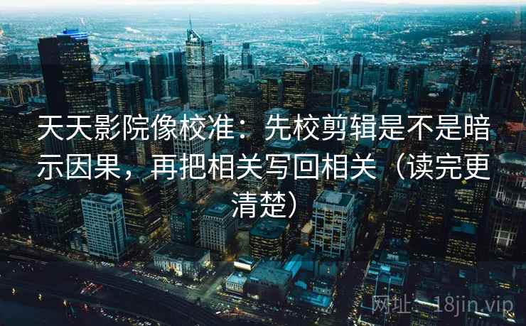天天影院像校准：先校剪辑是不是暗示因果，再把相关写回相关（读完更清楚）