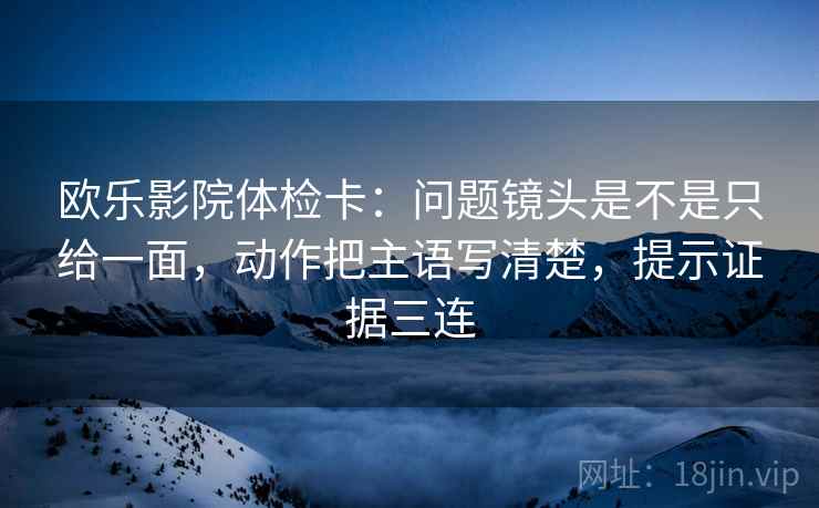 欧乐影院体检卡：问题镜头是不是只给一面，动作把主语写清楚，提示证据三连