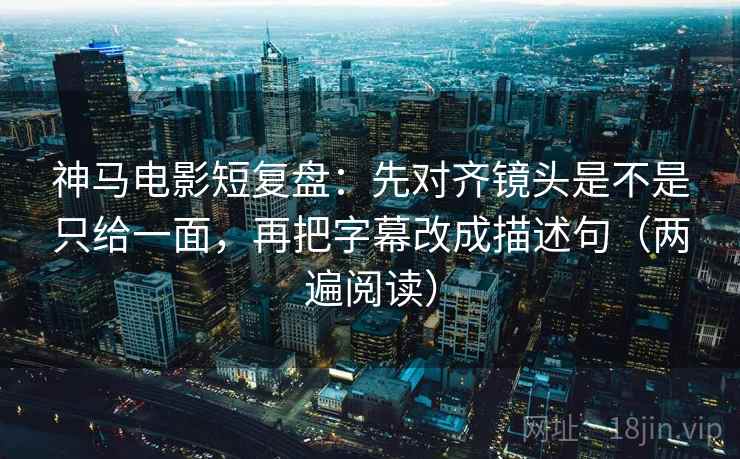 神马电影短复盘:先对齐镜头是不是只给一面,再把字幕改成描述句(两遍阅读) 神马电影短复盘:先对齐镜头是不是只给一面,再把字幕改成描述句(两遍阅读)