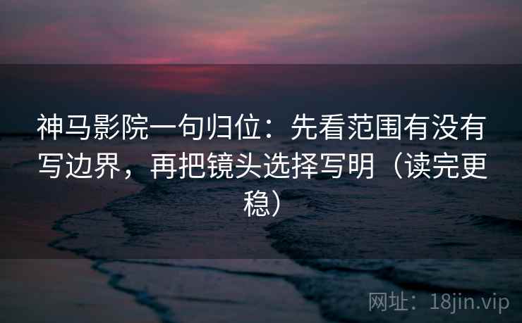 神马影院一句归位：先看范围有没有写边界，再把镜头选择写明（读完更稳）