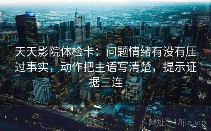 天天影院体检卡：问题情绪有没有压过事实，动作把主语写清楚，提示证据三连