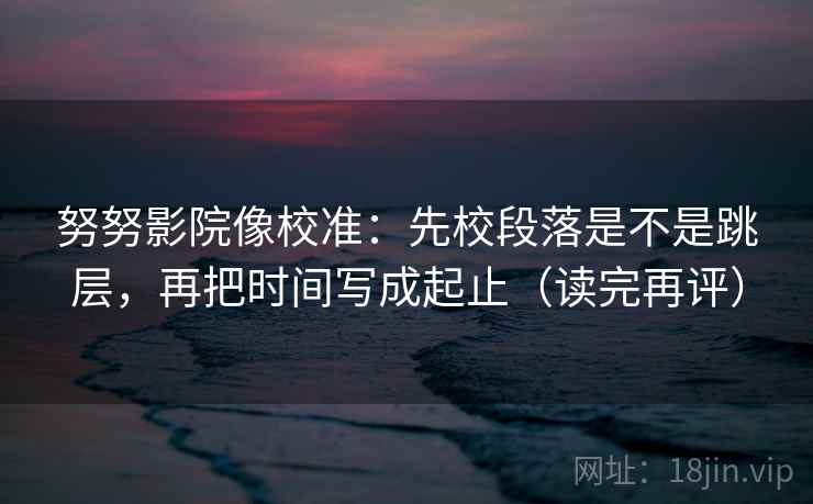 努努影院像校准:先校段落是不是跳层,再把时间写成起止(读完再评) 努努影院像校准:先校段落是不是跳层,再把时间写成起止(读完再评)