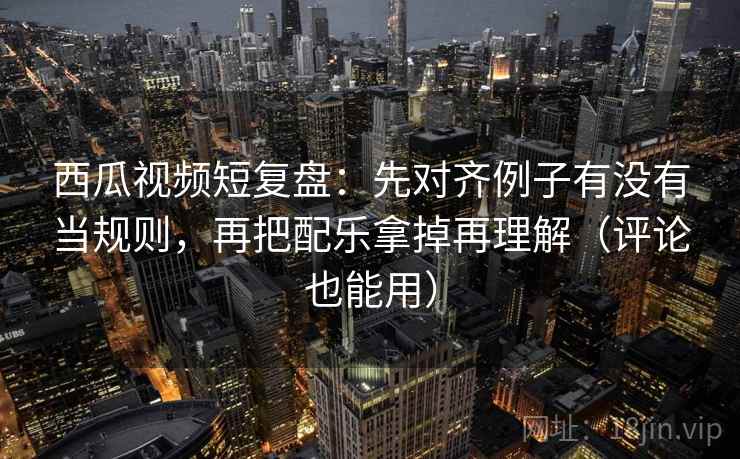 西瓜视频短复盘：先对齐例子有没有当规则，再把配乐拿掉再理解（评论也能用）