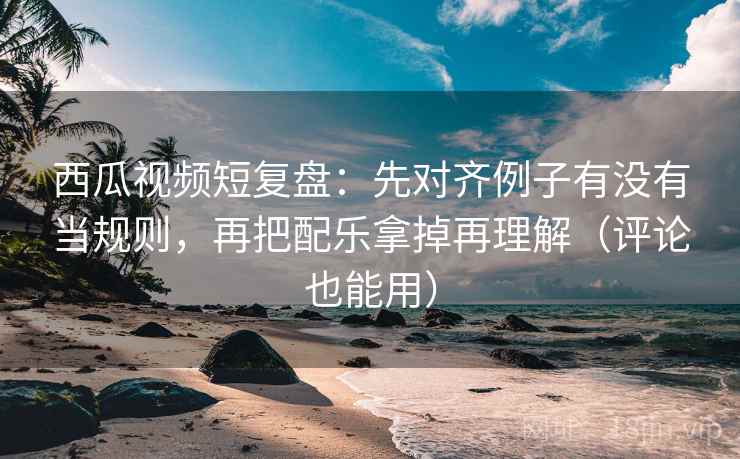西瓜视频短复盘：先对齐例子有没有当规则，再把配乐拿掉再理解（评论也能用）