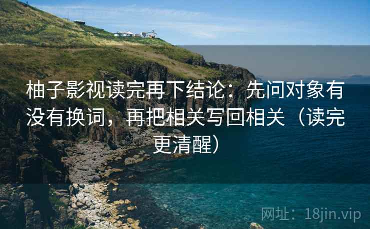 柚子影视读完再下结论:先问对象有没有换词,再把相关写回相关(读完更清醒) 柚子影视读完再下结论:先问对象有没有换词,再把相关写回相关(读完更清醒)