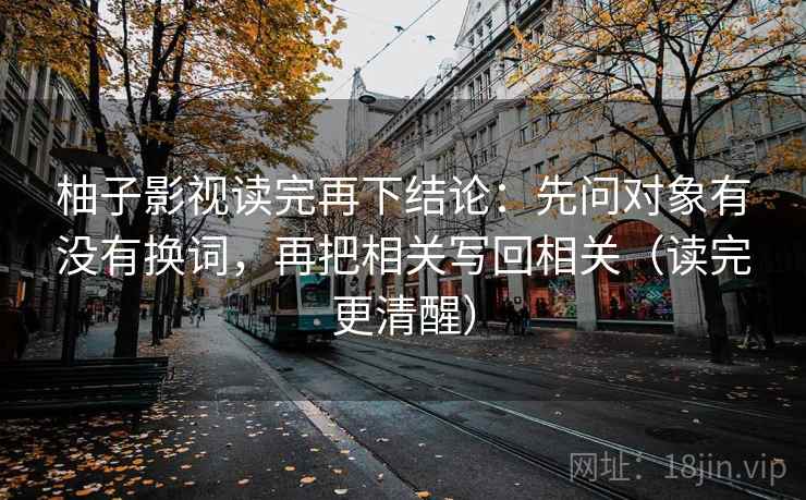 柚子影视读完再下结论:先问对象有没有换词,再把相关写回相关(读完更清醒) 柚子影视读完再下结论:先问对象有没有换词,再把相关写回相关(读完更清醒)