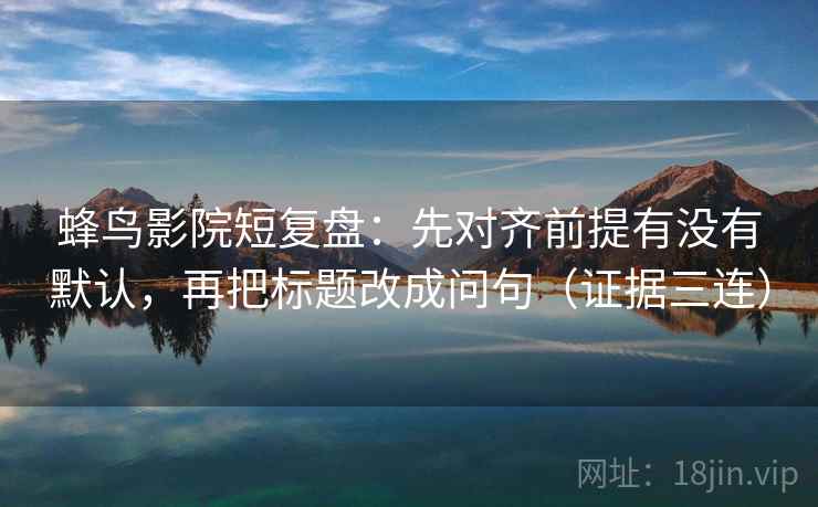 蜂鸟影院短复盘:先对齐前提有没有默认,再把标题改成问句(证据三连) 蜂鸟影院短复盘:先对齐前提有没有默认,再把标题改成问句(证据三连)
