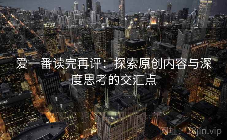 爱一番读完再评:探索原创内容与深度思考的交汇点 爱一番读完再评:探索原创内容与深度思考的交汇点