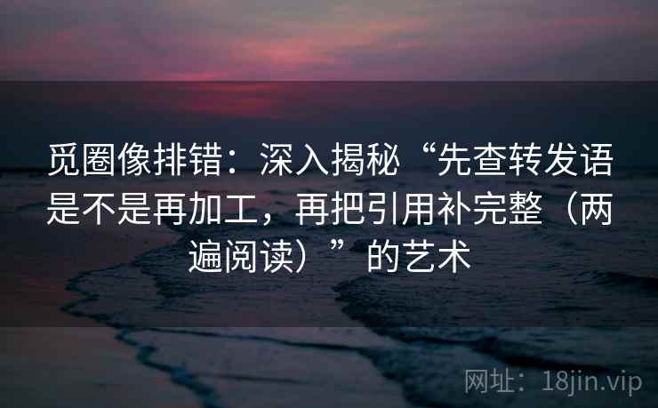 觅圈像排错：深入揭秘“先查转发语是不是再加工，再把引用补完整（两遍阅读）”的艺术
