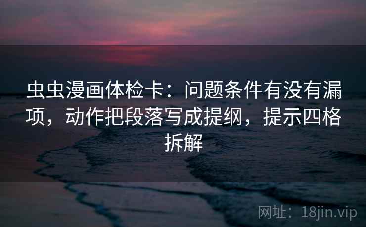 虫虫漫画体检卡：问题条件有没有漏项，动作把段落写成提纲，提示四格拆解