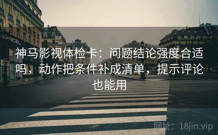 神马影视体检卡：问题结论强度合适吗，动作把条件补成清单，提示评论也能用
