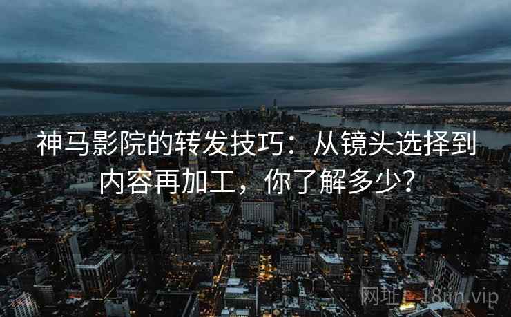 神马影院的转发技巧:从镜头选择到内容再加工,你了解多少? 神马影院的转发技巧:从镜头选择到内容再加工,你了解多少?