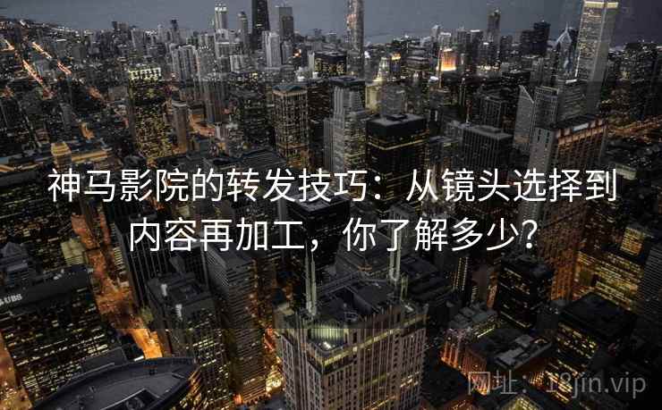 神马影院的转发技巧:从镜头选择到内容再加工,你了解多少? 神马影院的转发技巧:从镜头选择到内容再加工,你了解多少?