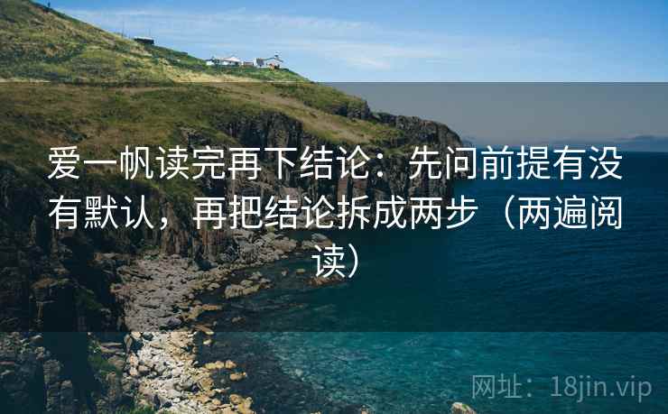 爱一帆读完再下结论：先问前提有没有默认，再把结论拆成两步（两遍阅读）