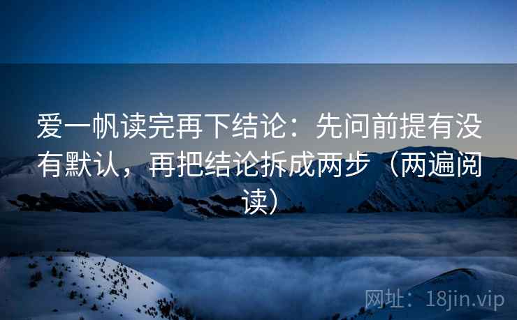 爱一帆读完再下结论：先问前提有没有默认，再把结论拆成两步（两遍阅读）