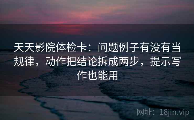天天影院体检卡：问题例子有没有当规律，动作把结论拆成两步，提示写作也能用