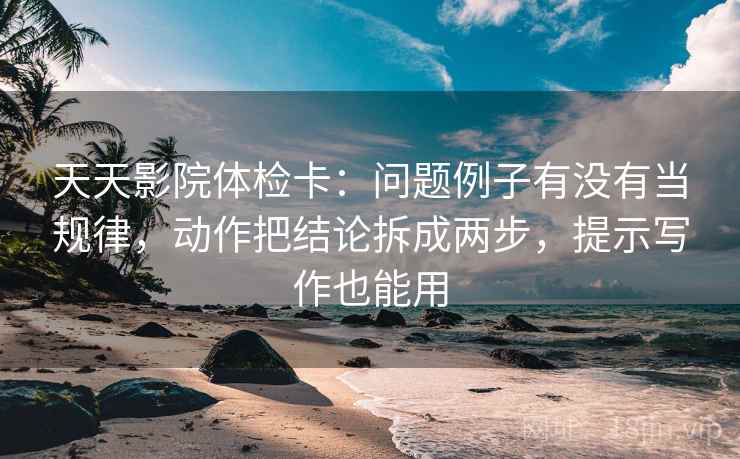 天天影院体检卡：问题例子有没有当规律，动作把结论拆成两步，提示写作也能用