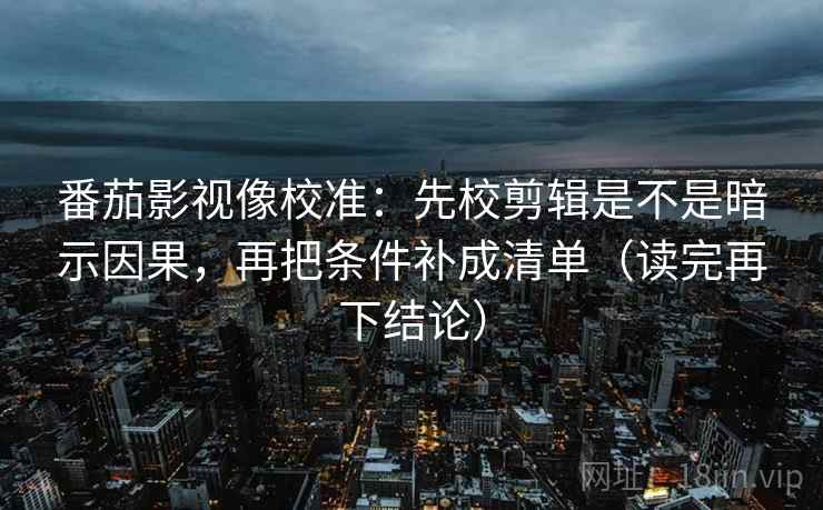 番茄影视像校准：先校剪辑是不是暗示因果，再把条件补成清单（读完再下结论）