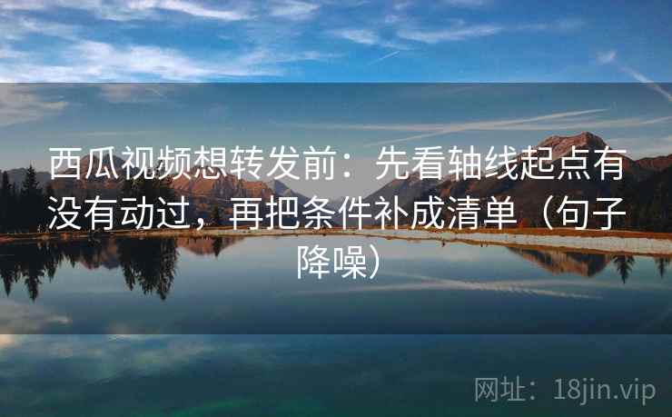 西瓜视频想转发前：先看轴线起点有没有动过，再把条件补成清单（句子降噪）