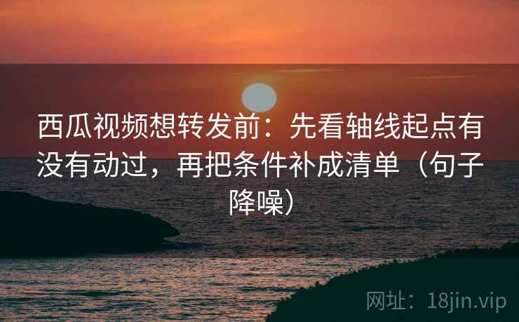西瓜视频想转发前：先看轴线起点有没有动过，再把条件补成清单（句子降噪）