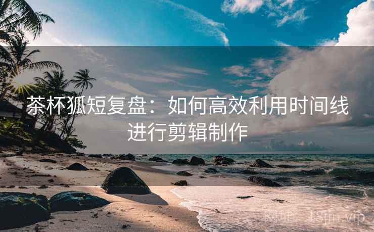 茶杯狐短复盘：如何高效利用时间线进行剪辑制作