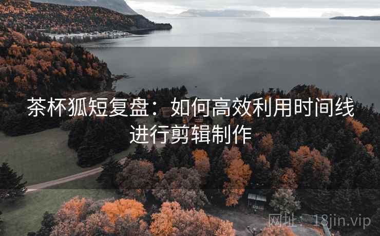 茶杯狐短复盘：如何高效利用时间线进行剪辑制作