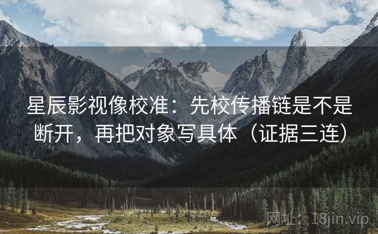 星辰影视像校准：先校传播链是不是断开，再把对象写具体（证据三连）