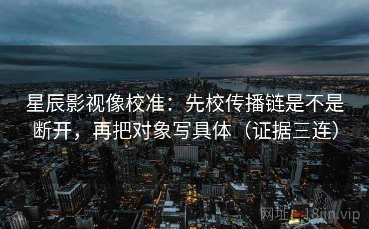 星辰影视像校准：先校传播链是不是断开，再把对象写具体（证据三连）