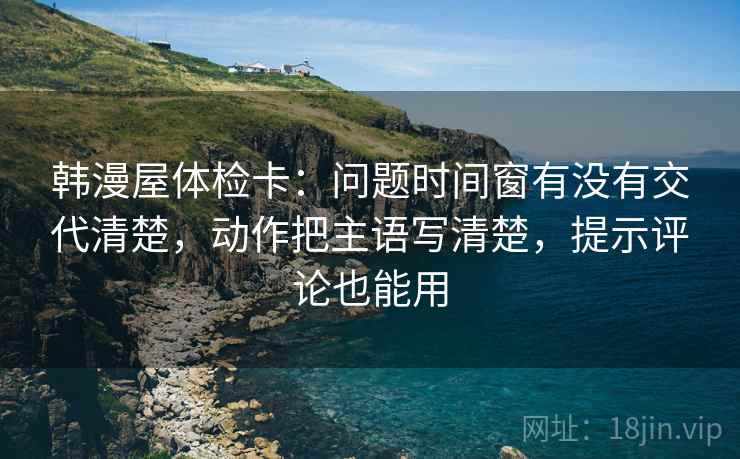 韩漫屋体检卡：问题时间窗有没有交代清楚，动作把主语写清楚，提示评论也能用