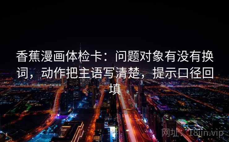 香蕉漫画体检卡：问题对象有没有换词，动作把主语写清楚，提示口径回填