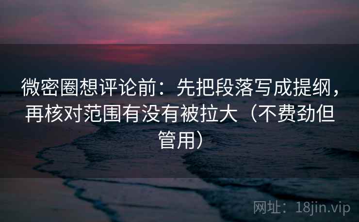 微密圈想评论前：先把段落写成提纲，再核对范围有没有被拉大（不费劲但管用）