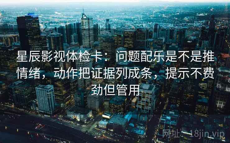 星辰影视体检卡：问题配乐是不是推情绪，动作把证据列成条，提示不费劲但管用