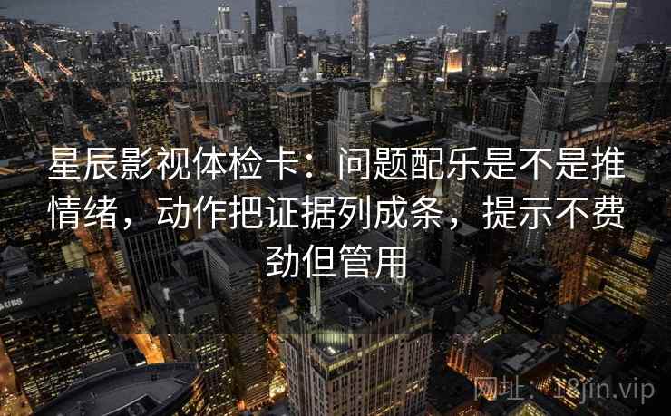 星辰影视体检卡：问题配乐是不是推情绪，动作把证据列成条，提示不费劲但管用
