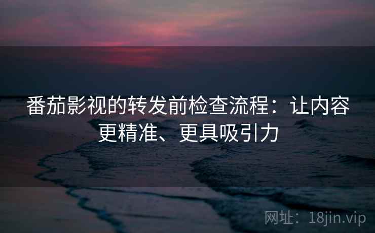 番茄影视的转发前检查流程：让内容更精准、更具吸引力
