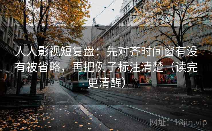 人人影视短复盘：先对齐时间窗有没有被省略，再把例子标注清楚（读完更清醒）