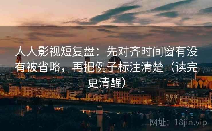 人人影视短复盘：先对齐时间窗有没有被省略，再把例子标注清楚（读完更清醒）