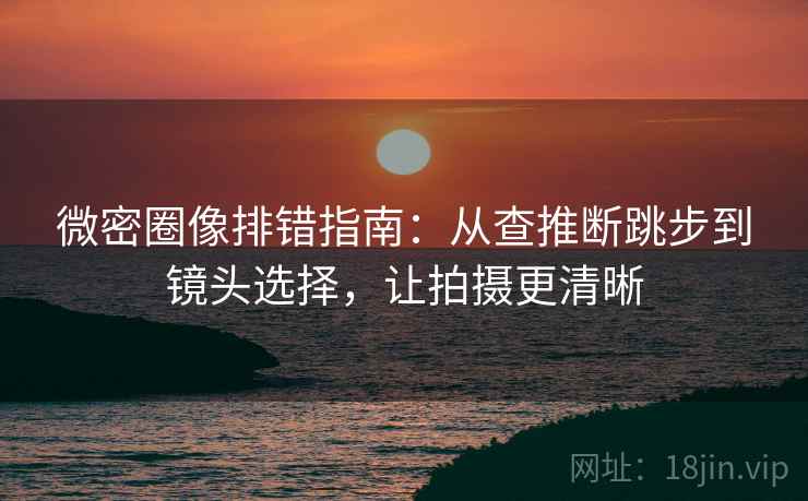 微密圈像排错指南：从查推断跳步到镜头选择，让拍摄更清晰