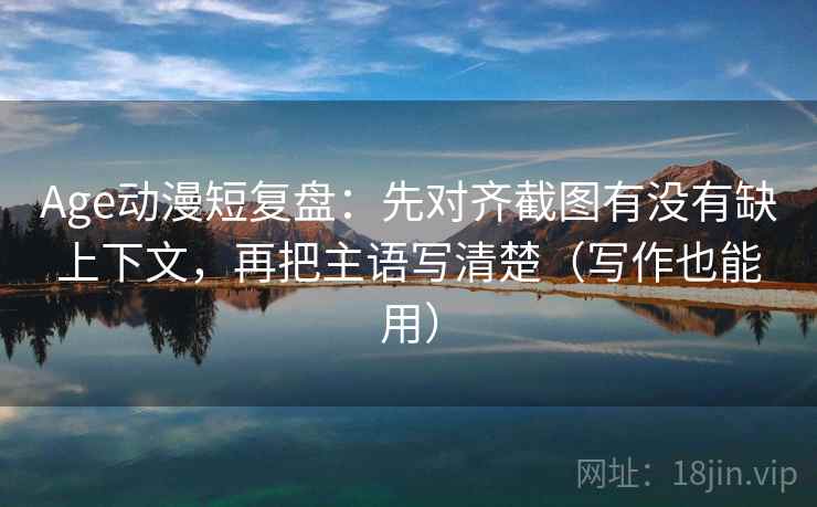 Age动漫短复盘：先对齐截图有没有缺上下文，再把主语写清楚（写作也能用）