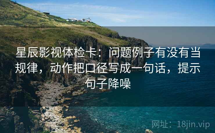 星辰影视体检卡：问题例子有没有当规律，动作把口径写成一句话，提示句子降噪
