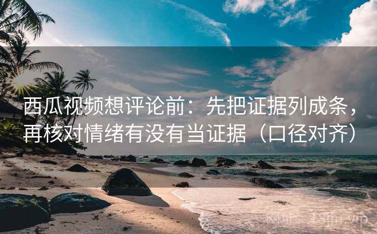 西瓜视频想评论前：先把证据列成条，再核对情绪有没有当证据（口径对齐）