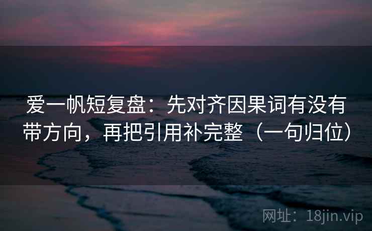 爱一帆短复盘：先对齐因果词有没有带方向，再把引用补完整（一句归位）